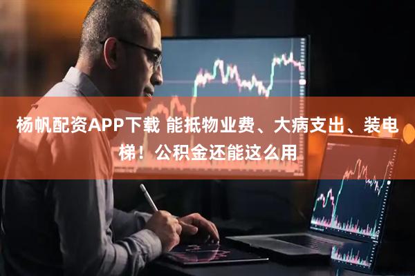 杨帆配资APP下载 能抵物业费、大病支出、装电梯！公积金还能这么用