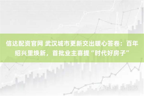 信达配资官网 武汉城市更新交出暖心答卷：百年绍兴里焕新，首批业主喜提“时代好房子”