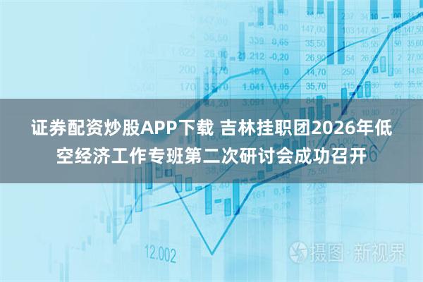 证券配资炒股APP下载 吉林挂职团2026年低空经济工作专班第二次研讨会成功召开
