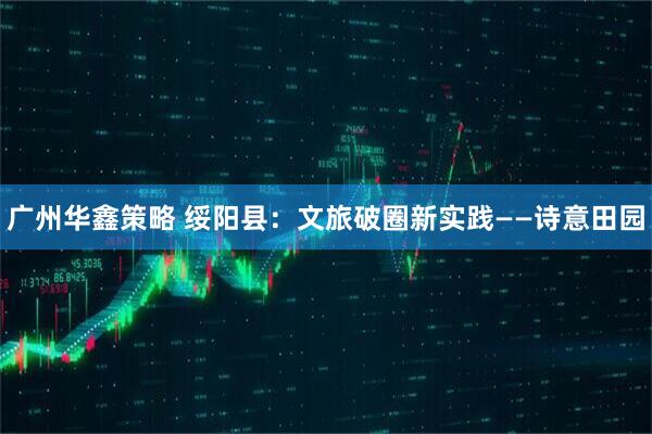 广州华鑫策略 绥阳县：文旅破圈新实践——诗意田园