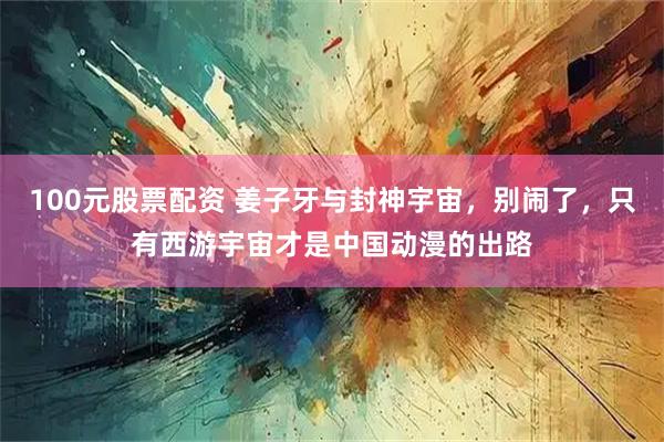 100元股票配资 姜子牙与封神宇宙，别闹了，只有西游宇宙才是中国动漫的出路
