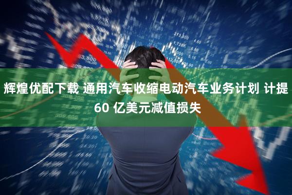 辉煌优配下载 通用汽车收缩电动汽车业务计划 计提 60 亿美元减值损失