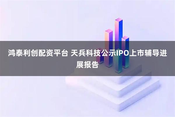 鸿泰利创配资平台 天兵科技公示IPO上市辅导进展报告