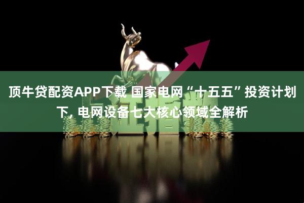 顶牛贷配资APP下载 国家电网“十五五”投资计划下, 电网设备七大核心领域全解析