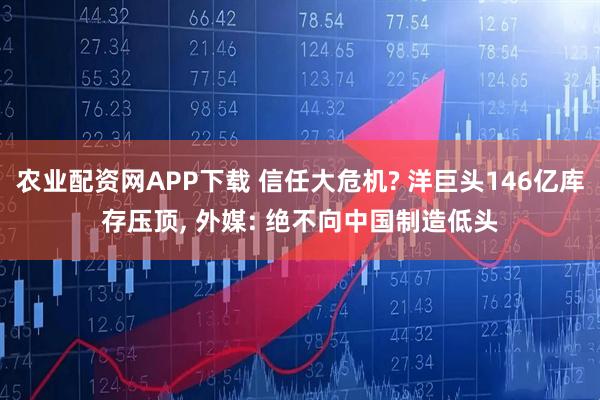 农业配资网APP下载 信任大危机? 洋巨头146亿库存压顶, 外媒: 绝不向中国制造低头