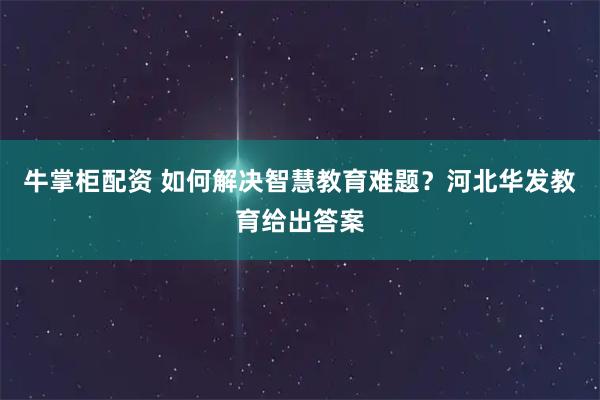 牛掌柜配资 如何解决智慧教育难题？河北华发教育给出答案