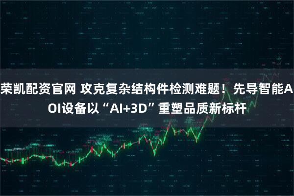 荣凯配资官网 攻克复杂结构件检测难题！先导智能AOI设备以“AI+3D”重塑品质新标杆