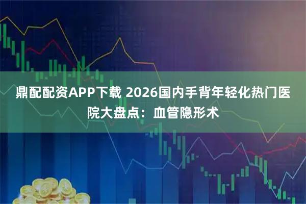鼎配配资APP下载 2026国内手背年轻化热门医院大盘点：血管隐形术