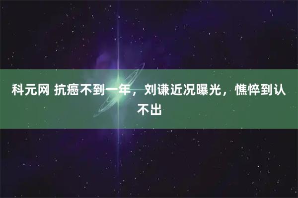 科元网 抗癌不到一年，刘谦近况曝光，憔悴到认不出