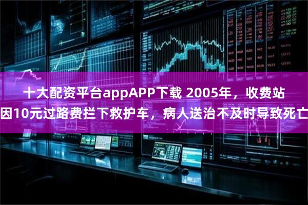 十大配资平台appAPP下载 2005年，收费站因10元过路费拦下救护车，病人送治不及时导致死亡
