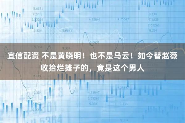 宜信配资 不是黄晓明！也不是马云！如今替赵薇收拾烂摊子的，竟是这个男人