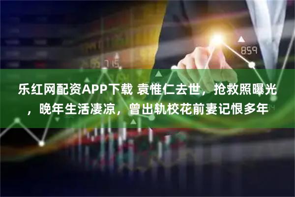 乐红网配资APP下载 袁惟仁去世，抢救照曝光，晚年生活凄凉，曾出轨校花前妻记恨多年