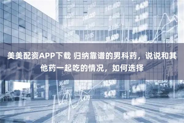 美美配资APP下载 归纳靠谱的男科药，说说和其他药一起吃的情况，如何选择