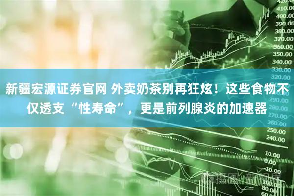 新疆宏源证券官网 外卖奶茶别再狂炫！这些食物不仅透支 “性寿命”，更是前列腺炎的加速器