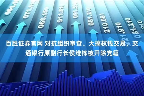 百胜证券官网 对抗组织审查、大搞权钱交易，交通银行原副行长侯维栋被开除党籍