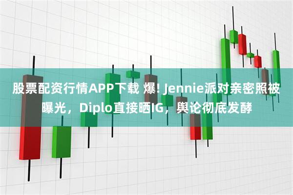 股票配资行情APP下载 爆! Jennie派对亲密照被曝光，Diplo直接晒IG，舆论彻底发酵