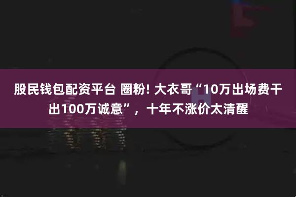 股民钱包配资平台 圈粉! 大衣哥“10万出场费干出100万诚意”，十年不涨价太清醒
