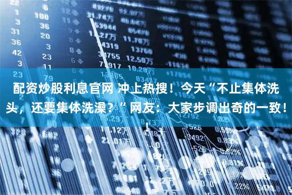 配资炒股利息官网 冲上热搜！今天“不止集体洗头，还要集体洗澡？”网友：大家步调出奇的一致！