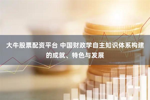 大牛股票配资平台 中国财政学自主知识体系构建的成就、特色与发展