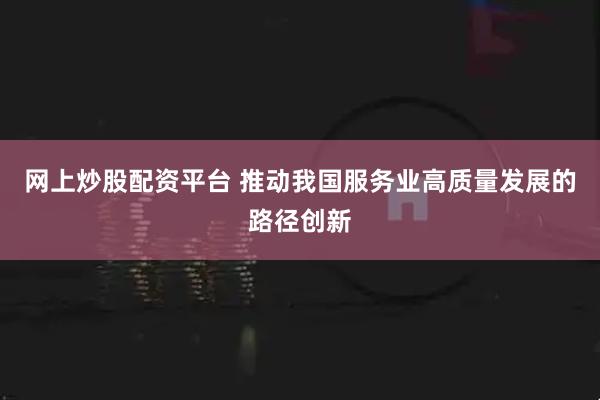 网上炒股配资平台 推动我国服务业高质量发展的路径创新