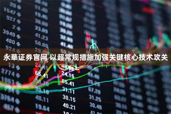 永華证券官网 以超常规措施加强关键核心技术攻关